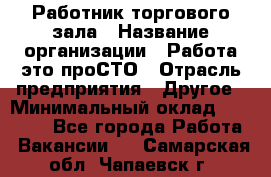 Работник торгового зала › Название организации ­ Работа-это проСТО › Отрасль предприятия ­ Другое › Минимальный оклад ­ 22 700 - Все города Работа » Вакансии   . Самарская обл.,Чапаевск г.